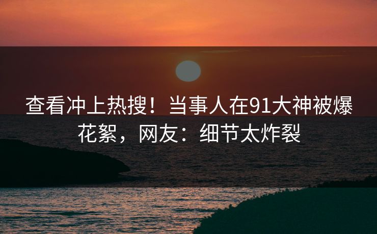 查看冲上热搜！当事人在91大神被爆花絮，网友：细节太炸裂