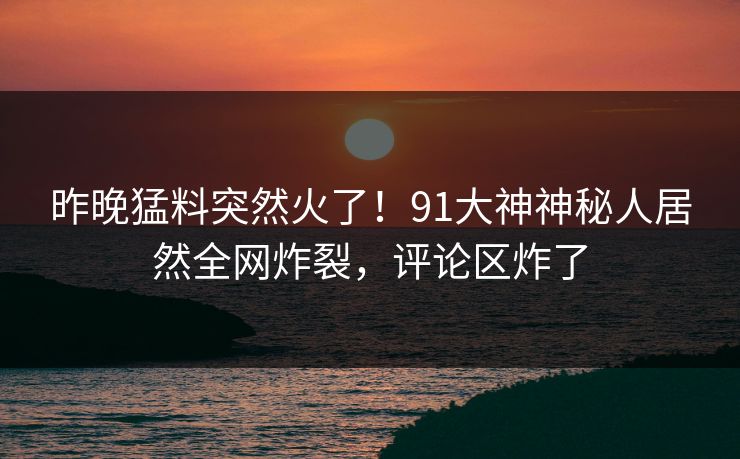 昨晚猛料突然火了！91大神神秘人居然全网炸裂，评论区炸了