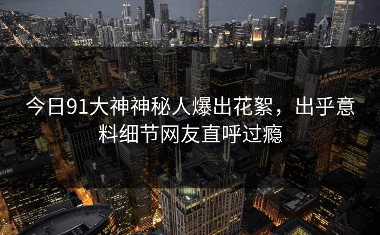 今日91大神神秘人爆出花絮，出乎意料细节网友直呼过瘾