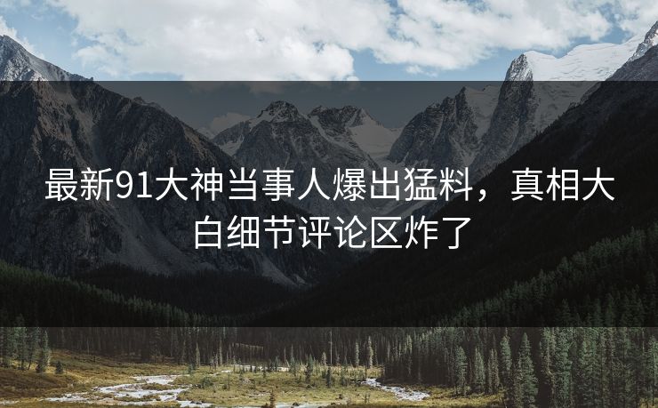 最新91大神当事人爆出猛料，真相大白细节评论区炸了