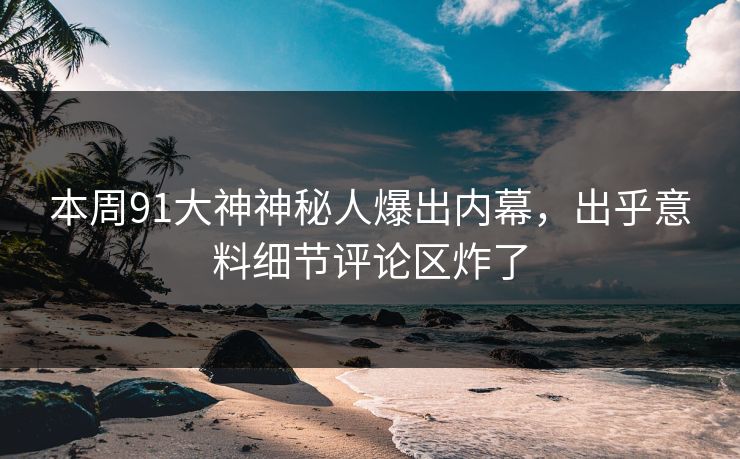 本周91大神神秘人爆出内幕，出乎意料细节评论区炸了