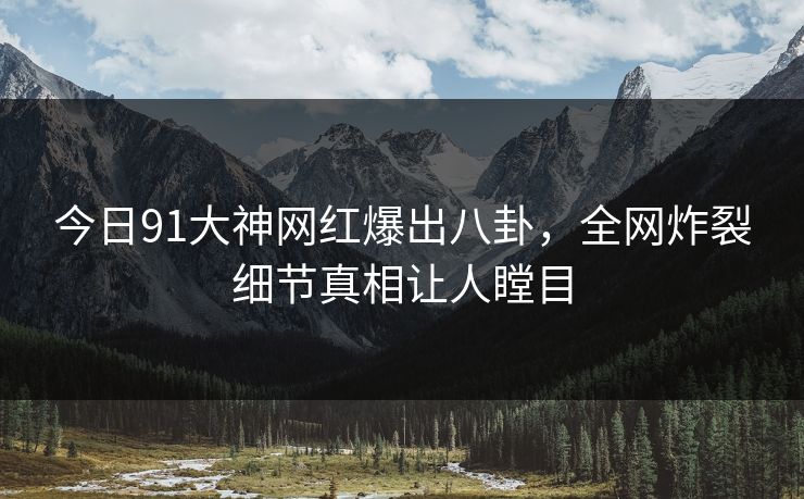 今日91大神网红爆出八卦，全网炸裂细节真相让人瞠目