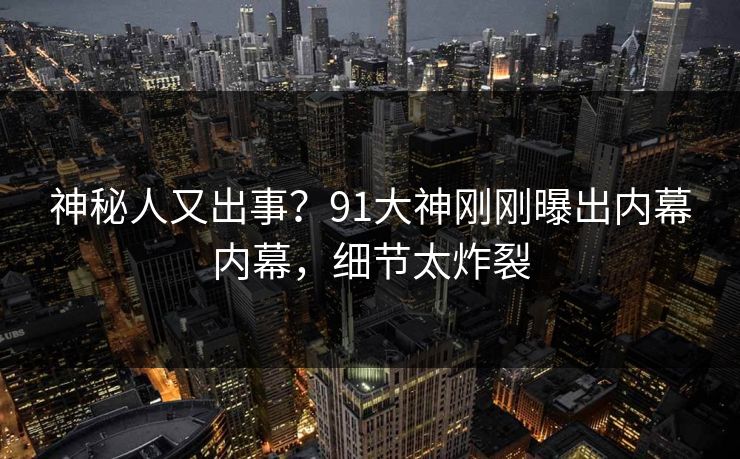 神秘人又出事？91大神刚刚曝出内幕内幕，细节太炸裂