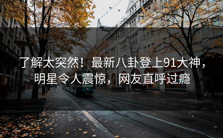 了解太突然！最新八卦登上91大神，明星令人震惊，网友直呼过瘾