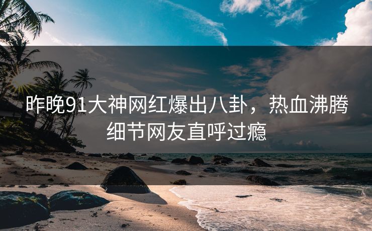 昨晚91大神网红爆出八卦，热血沸腾细节网友直呼过瘾