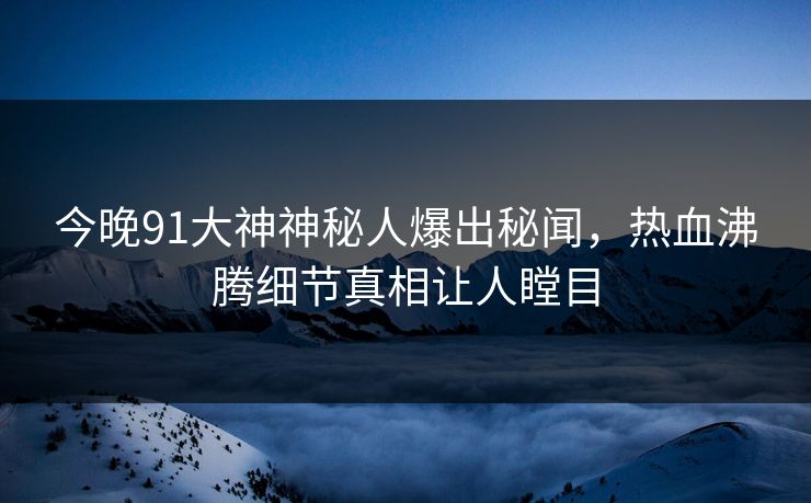 今晚91大神神秘人爆出秘闻，热血沸腾细节真相让人瞠目