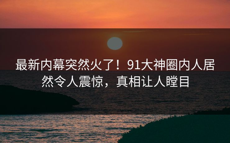 最新内幕突然火了！91大神圈内人居然令人震惊，真相让人瞠目