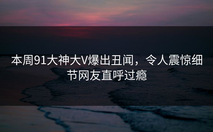 本周91大神大V爆出丑闻，令人震惊细节网友直呼过瘾