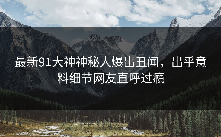 最新91大神神秘人爆出丑闻，出乎意料细节网友直呼过瘾