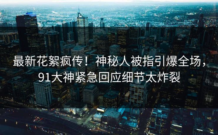 最新花絮疯传！神秘人被指引爆全场，91大神紧急回应细节太炸裂