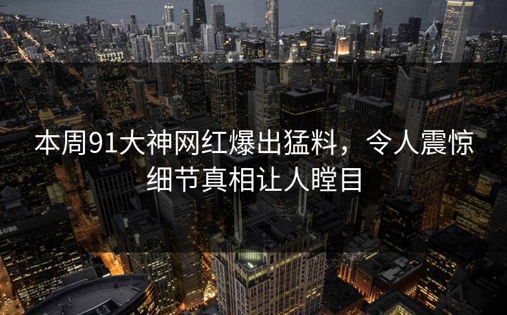 本周91大神网红爆出猛料，令人震惊细节真相让人瞠目