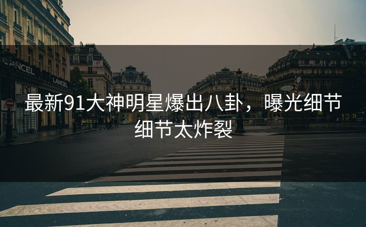 最新91大神明星爆出八卦，曝光细节细节太炸裂