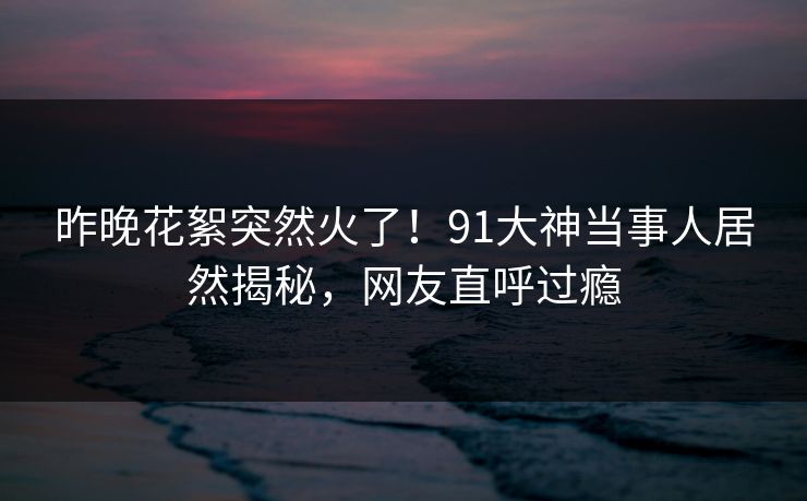 昨晚花絮突然火了！91大神当事人居然揭秘，网友直呼过瘾
