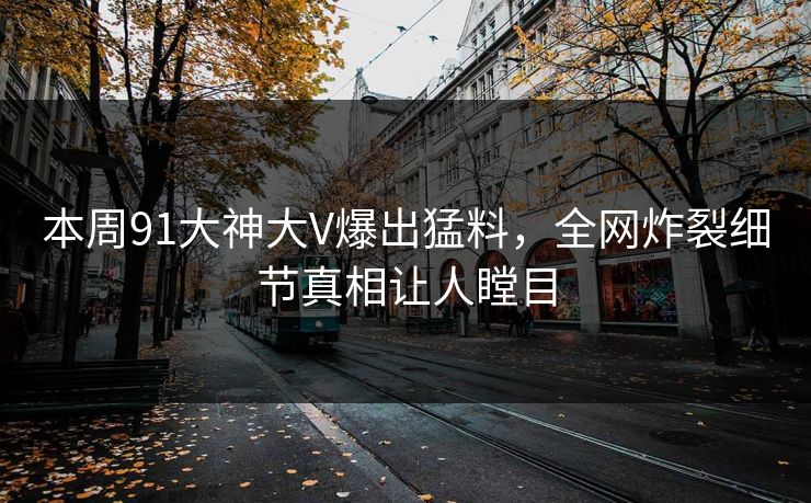 本周91大神大V爆出猛料，全网炸裂细节真相让人瞠目