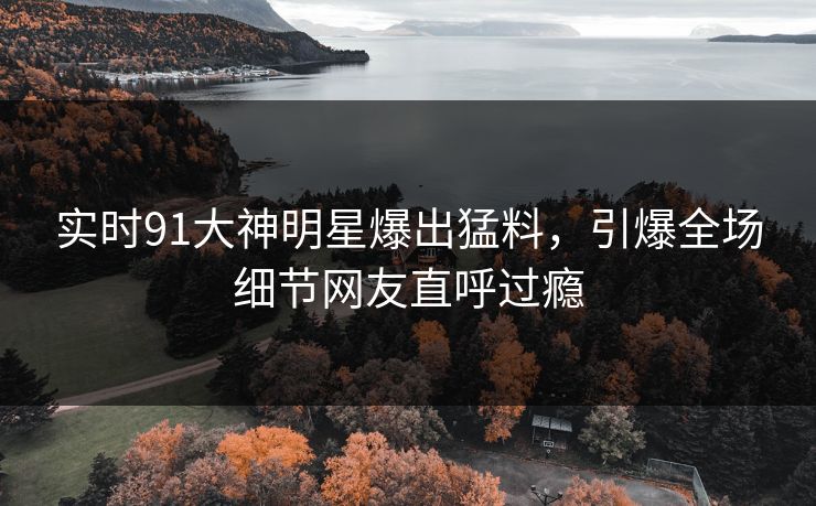 实时91大神明星爆出猛料，引爆全场细节网友直呼过瘾
