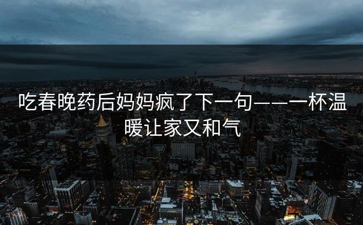 吃春晚药后妈妈疯了下一句——一杯温暖让家又和气