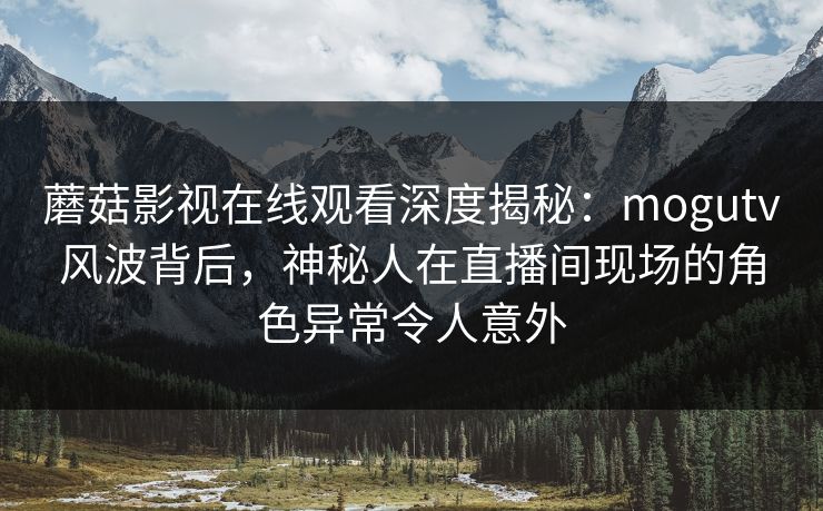 蘑菇影视在线观看深度揭秘：mogutv风波背后，神秘人在直播间现场的角色异常令人意外