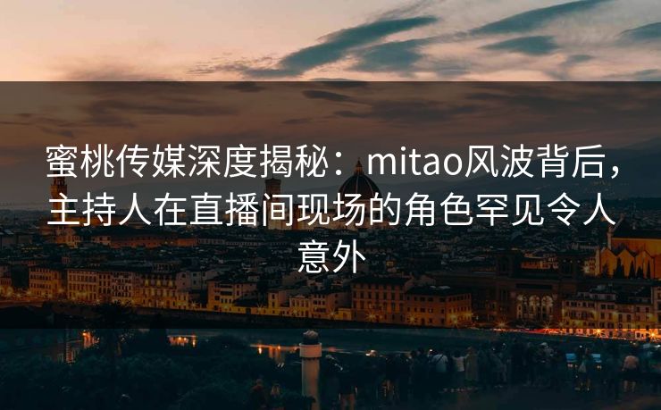 蜜桃传媒深度揭秘：mitao风波背后，主持人在直播间现场的角色罕见令人意外