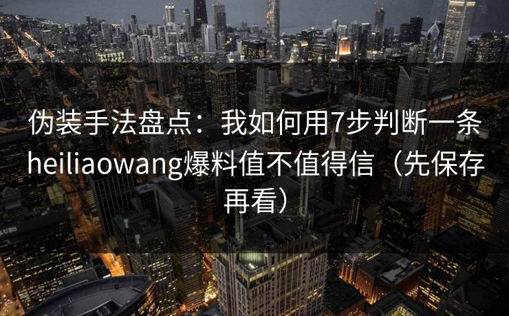 伪装手法盘点：我如何用7步判断一条heiliaowang爆料值不值得信（先保存再看）