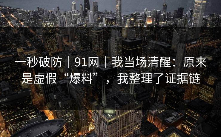 一秒破防｜91网｜我当场清醒：原来是虚假“爆料”，我整理了证据链