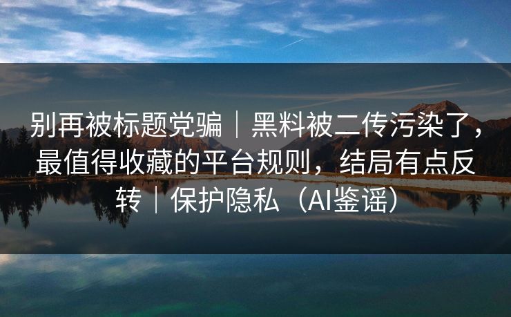 别再被标题党骗｜黑料被二传污染了，最值得收藏的平台规则，结局有点反转｜保护隐私（AI鉴谣）