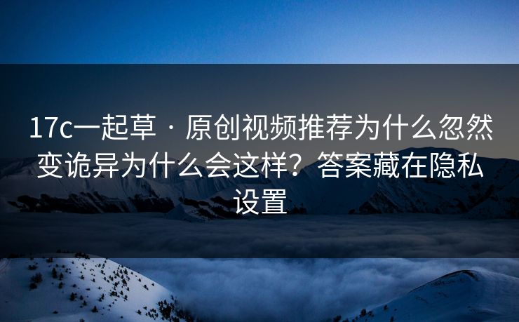 17c一起草 · 原创视频推荐为什么忽然变诡异为什么会这样？答案藏在隐私设置
