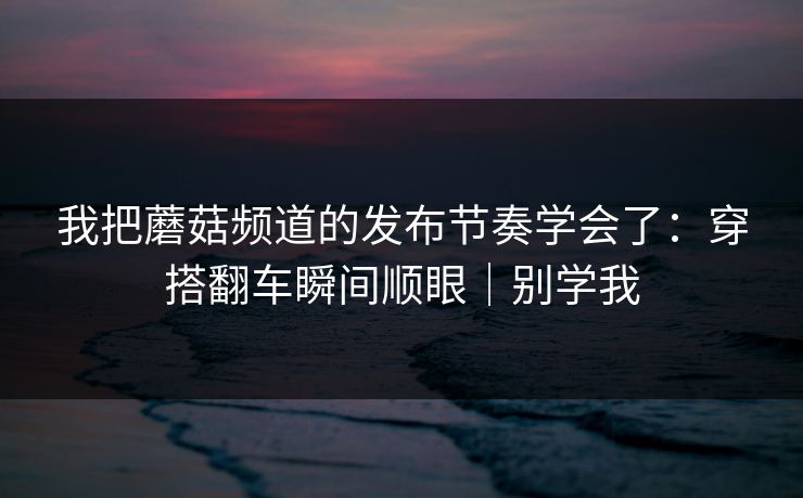 我把蘑菇频道的发布节奏学会了：穿搭翻车瞬间顺眼｜别学我