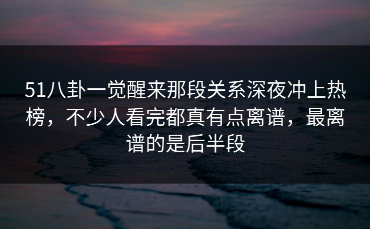 51八卦一觉醒来那段关系深夜冲上热榜，不少人看完都真有点离谱，最离谱的是后半段