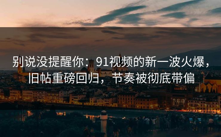 别说没提醒你:91视频的新一波火爆,旧帖重磅回归,节奏被彻底带偏 别说没提醒你:91视频的新一波火爆,旧帖重磅回归,节奏被彻底带偏
